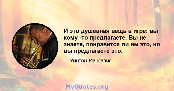 И это душевная вещь в игре: вы кому -то предлагаете. Вы не знаете, понравится ли им это, но вы предлагаете это.