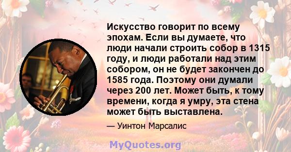 Искусство говорит по всему эпохам. Если вы думаете, что люди начали строить собор в 1315 году, и люди работали над этим собором, он не будет закончен до 1585 года. Поэтому они думали через 200 лет. Может быть, к тому