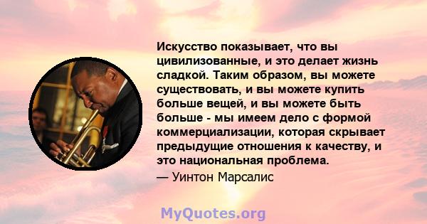 Искусство показывает, что вы цивилизованные, и это делает жизнь сладкой. Таким образом, вы можете существовать, и вы можете купить больше вещей, и вы можете быть больше - мы имеем дело с формой коммерциализации, которая 