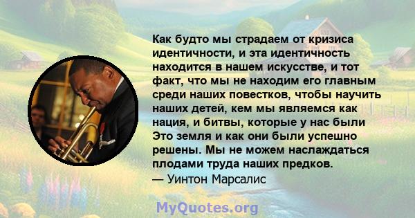 Как будто мы страдаем от кризиса идентичности, и эта идентичность находится в нашем искусстве, и тот факт, что мы не находим его главным среди наших повестков, чтобы научить наших детей, кем мы являемся как нация, и