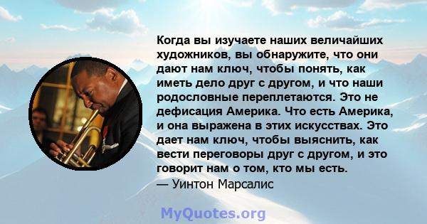 Когда вы изучаете наших величайших художников, вы обнаружите, что они дают нам ключ, чтобы понять, как иметь дело друг с другом, и что наши родословные переплетаются. Это не дефисация Америка. Что есть Америка, и она