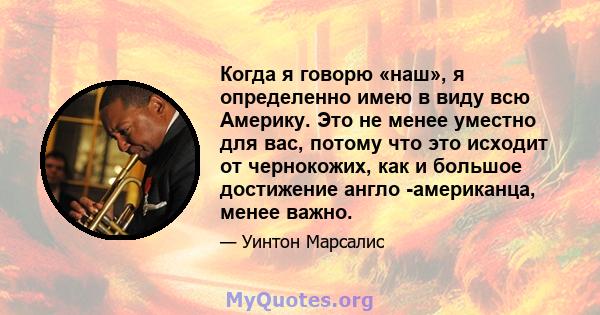 Когда я говорю «наш», я определенно имею в виду всю Америку. Это не менее уместно для вас, потому что это исходит от чернокожих, как и большое достижение англо -американца, менее важно.