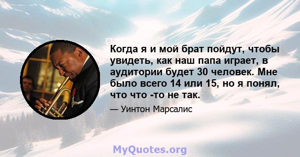 Когда я и мой брат пойдут, чтобы увидеть, как наш папа играет, в аудитории будет 30 человек. Мне было всего 14 или 15, но я понял, что что -то не так.