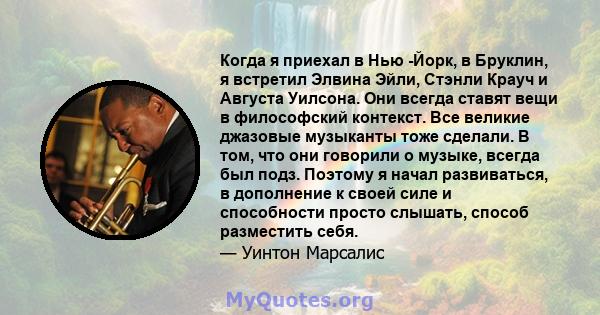 Когда я приехал в Нью -Йорк, в Бруклин, я встретил Элвина Эйли, Стэнли Крауч и Августа Уилсона. Они всегда ставят вещи в философский контекст. Все великие джазовые музыканты тоже сделали. В том, что они говорили о