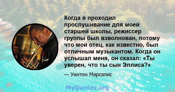 Когда я проходил прослушивание для моей старшей школы, режиссер группы был взволнован, потому что мой отец, как известно, был отличным музыкантом. Когда он услышал меня, он сказал: «Ты уверен, что ты сын Эллиса?»