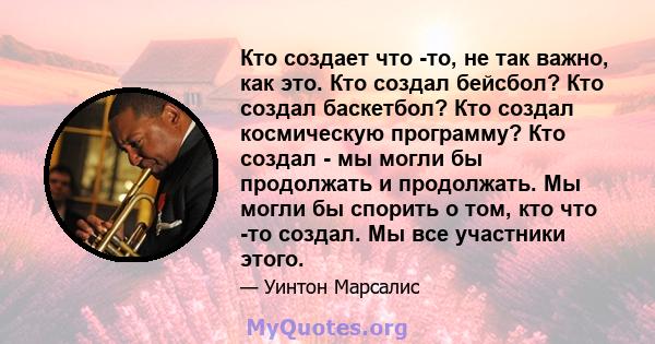 Кто создает что -то, не так важно, как это. Кто создал бейсбол? Кто создал баскетбол? Кто создал космическую программу? Кто создал - мы могли бы продолжать и продолжать. Мы могли бы спорить о том, кто что -то создал. Мы 