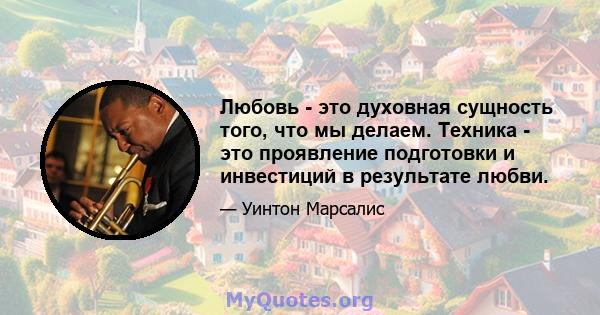 Любовь - это духовная сущность того, что мы делаем. Техника - это проявление подготовки и инвестиций в результате любви.