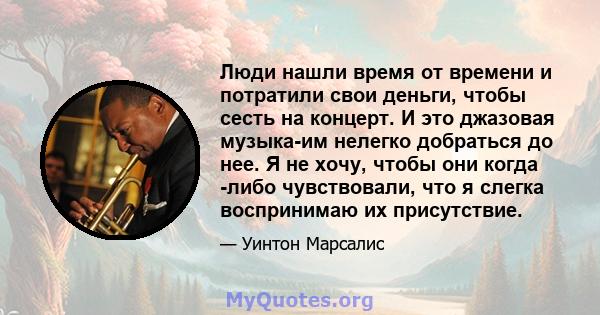 Люди нашли время от времени и потратили свои деньги, чтобы сесть на концерт. И это джазовая музыка-им нелегко добраться до нее. Я не хочу, чтобы они когда -либо чувствовали, что я слегка воспринимаю их присутствие.