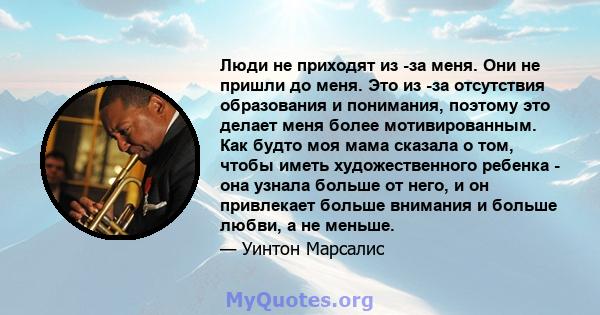 Люди не приходят из -за меня. Они не пришли до меня. Это из -за отсутствия образования и понимания, поэтому это делает меня более мотивированным. Как будто моя мама сказала о том, чтобы иметь художественного ребенка -