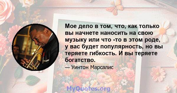 Мое дело в том, что, как только вы начнете наносить на свою музыку или что -то в этом роде, у вас будет популярность, но вы теряете гибкость. И вы теряете богатство.