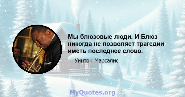 Мы блюзовые люди. И Блюз никогда не позволяет трагедии иметь последнее слово.