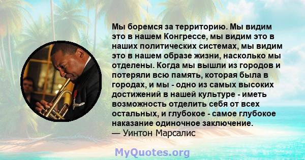 Мы боремся за территорию. Мы видим это в нашем Конгрессе, мы видим это в наших политических системах, мы видим это в нашем образе жизни, насколько мы отделены. Когда мы вышли из городов и потеряли всю память, которая