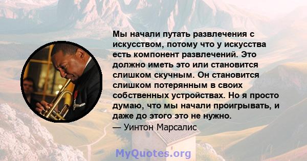 Мы начали путать развлечения с искусством, потому что у искусства есть компонент развлечений. Это должно иметь это или становится слишком скучным. Он становится слишком потерянным в своих собственных устройствах. Но я