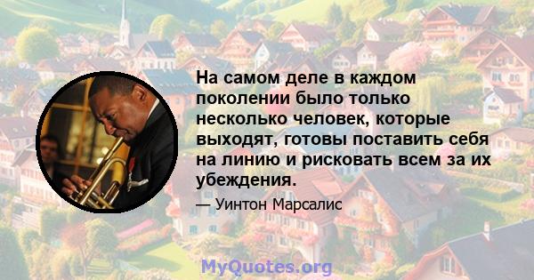 На самом деле в каждом поколении было только несколько человек, которые выходят, готовы поставить себя на линию и рисковать всем за их убеждения.