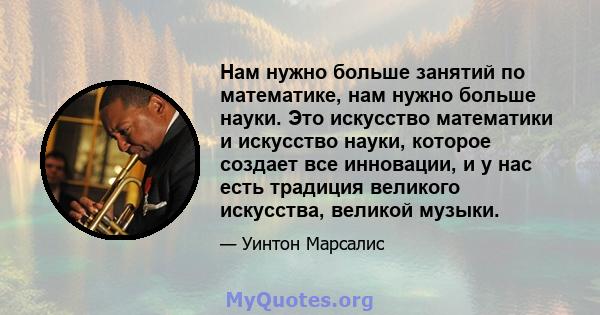 Нам нужно больше занятий по математике, нам нужно больше науки. Это искусство математики и искусство науки, которое создает все инновации, и у нас есть традиция великого искусства, великой музыки.