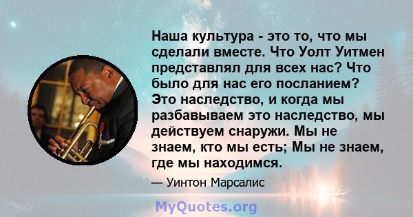 Наша культура - это то, что мы сделали вместе. Что Уолт Уитмен представлял для всех нас? Что было для нас его посланием? Это наследство, и когда мы разбавываем это наследство, мы действуем снаружи. Мы не знаем, кто мы