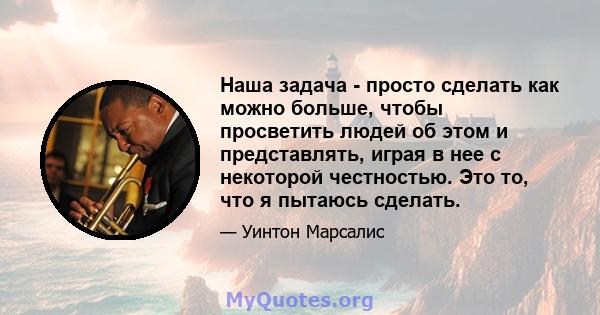 Наша задача - просто сделать как можно больше, чтобы просветить людей об этом и представлять, играя в нее с некоторой честностью. Это то, что я пытаюсь сделать.