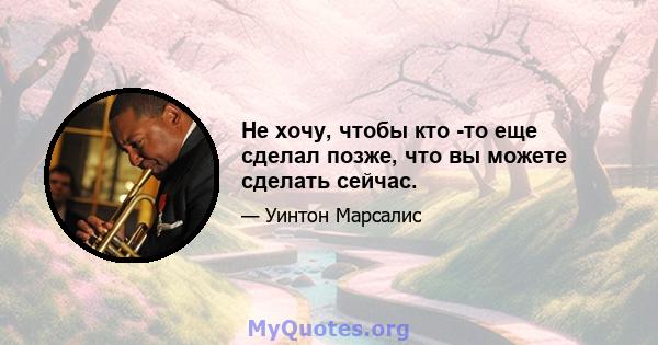 Не хочу, чтобы кто -то еще сделал позже, что вы можете сделать сейчас.