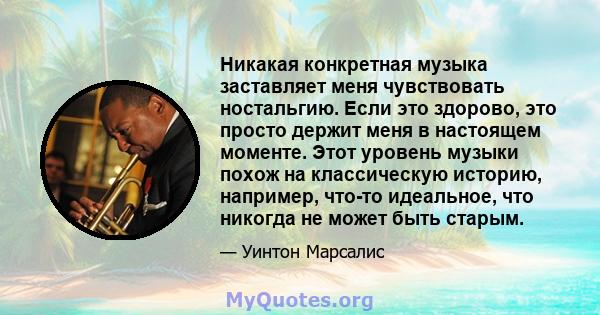 Никакая конкретная музыка заставляет меня чувствовать ностальгию. Если это здорово, это просто держит меня в настоящем моменте. Этот уровень музыки похож на классическую историю, например, что-то идеальное, что никогда