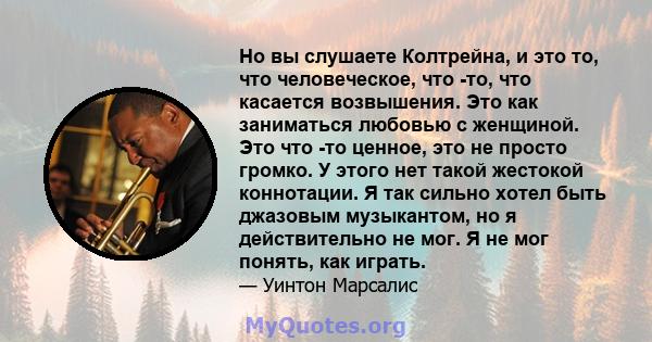 Но вы слушаете Колтрейна, и это то, что человеческое, что -то, что касается возвышения. Это как заниматься любовью с женщиной. Это что -то ценное, это не просто громко. У этого нет такой жестокой коннотации. Я так