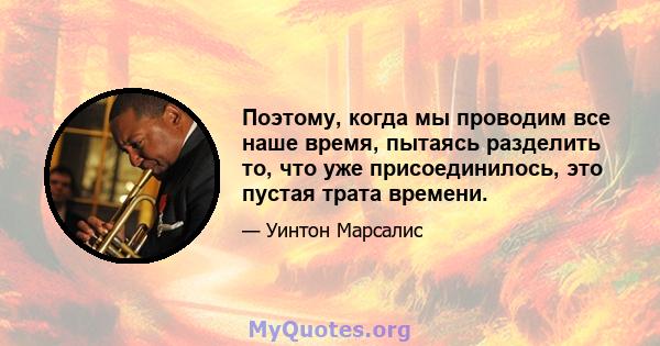 Поэтому, когда мы проводим все наше время, пытаясь разделить то, что уже присоединилось, это пустая трата времени.