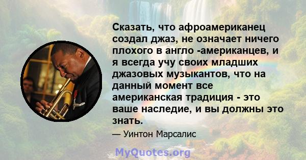 Сказать, что афроамериканец создал джаз, не означает ничего плохого в англо -американцев, и я всегда учу своих младших джазовых музыкантов, что на данный момент все американская традиция - это ваше наследие, и вы должны 