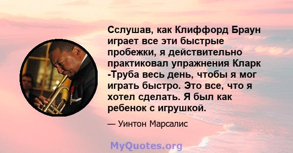 Сслушав, как Клиффорд Браун играет все эти быстрые пробежки, я действительно практиковал упражнения Кларк -Труба весь день, чтобы я мог играть быстро. Это все, что я хотел сделать. Я был как ребенок с игрушкой.