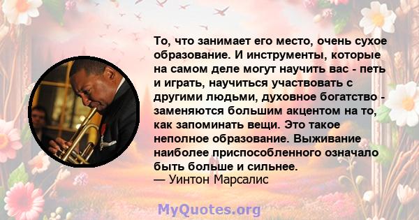 То, что занимает его место, очень сухое образование. И инструменты, которые на самом деле могут научить вас - петь и играть, научиться участвовать с другими людьми, духовное богатство - заменяются большим акцентом на