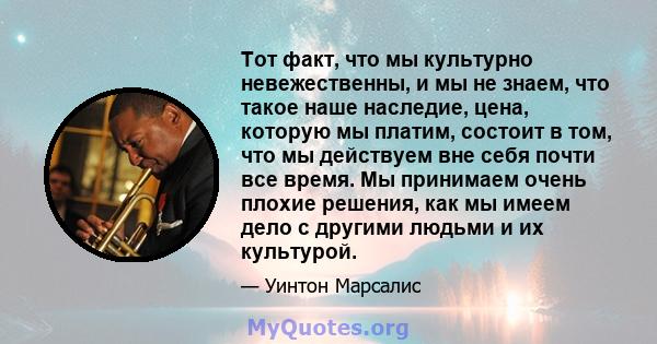 Тот факт, что мы культурно невежественны, и мы не знаем, что такое наше наследие, цена, которую мы платим, состоит в том, что мы действуем вне себя почти все время. Мы принимаем очень плохие решения, как мы имеем дело с 