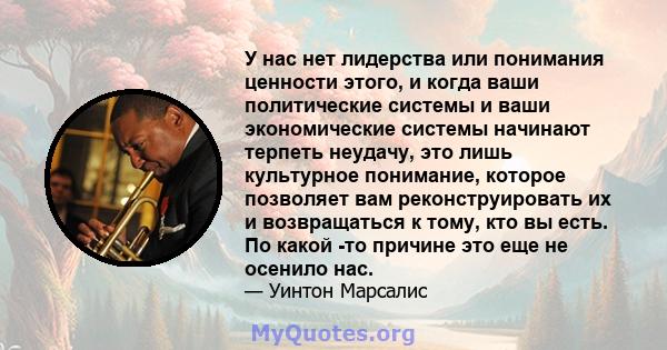 У нас нет лидерства или понимания ценности этого, и когда ваши политические системы и ваши экономические системы начинают терпеть неудачу, это лишь культурное понимание, которое позволяет вам реконструировать их и