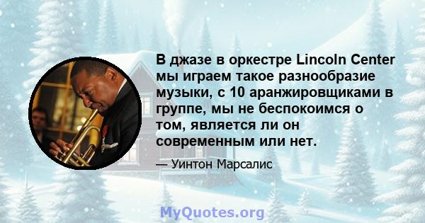 В джазе в оркестре Lincoln Center мы играем такое разнообразие музыки, с 10 аранжировщиками в группе, мы не беспокоимся о том, является ли он современным или нет.