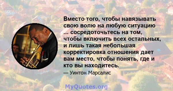 Вместо того, чтобы навязывать свою волю на любую ситуацию ... сосредоточьтесь на том, чтобы включить всех остальных, и лишь такая небольшая корректировка отношения дает вам место, чтобы понять, где и кто вы находитесь.