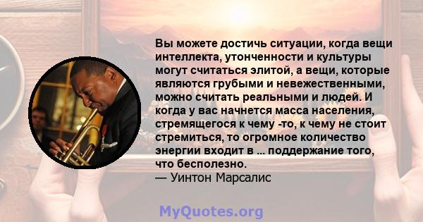 Вы можете достичь ситуации, когда вещи интеллекта, утонченности и культуры могут считаться элитой, а вещи, которые являются грубыми и невежественными, можно считать реальными и людей. И когда у вас начнется масса