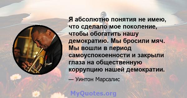 Я абсолютно понятия не имею, что сделало мое поколение, чтобы обогатить нашу демократию. Мы бросили мяч. Мы вошли в период самоуспокоенности и закрыли глаза на общественную коррупцию нашей демократии.