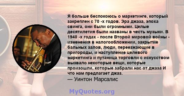 Я больше беспокоюсь о маркетинге, который закреплен с 70 -х годов. Эра джаза, эпоха свинга, они были огромными. Целые десятилетия были названы в честь музыки. В 1940 -х годах - после Второй мировой войны - изменения в