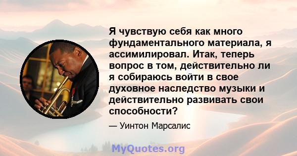 Я чувствую себя как много фундаментального материала, я ассимилировал. Итак, теперь вопрос в том, действительно ли я собираюсь войти в свое духовное наследство музыки и действительно развивать свои способности?