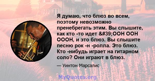 Я думаю, что блюз во всем, поэтому невозможно пренебрегать этим. Вы слышите, как кто -то идет 'OOH OOH OOOH, и это блюз. Вы слышите песню рок -н -ролла. Это блюз. Кто -нибудь играет на гитарном соло? Они играют в