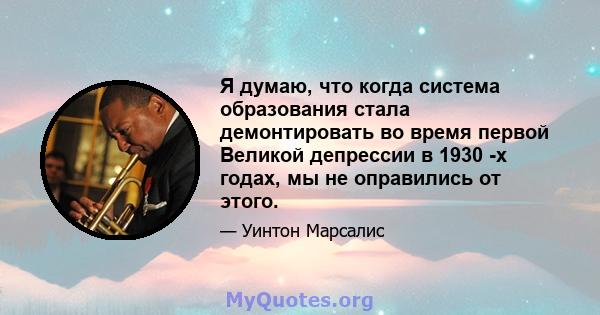 Я думаю, что когда система образования стала демонтировать во время первой Великой депрессии в 1930 -х годах, мы не оправились от этого.