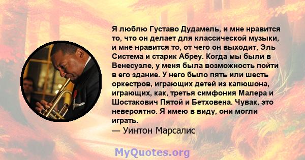 Я люблю Густаво Дудамель, и мне нравится то, что он делает для классической музыки, и мне нравится то, от чего он выходит, Эль Система и старик Абреу. Когда мы были в Венесуэле, у меня была возможность пойти в его