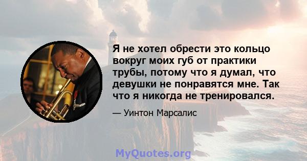 Я не хотел обрести это кольцо вокруг моих губ от практики трубы, потому что я думал, что девушки не понравятся мне. Так что я никогда не тренировался.