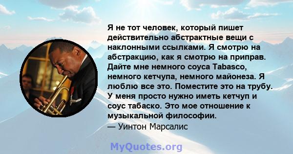 Я не тот человек, который пишет действительно абстрактные вещи с наклонными ссылками. Я смотрю на абстракцию, как я смотрю на приправ. Дайте мне немного соуса Tabasco, немного кетчупа, немного майонеза. Я люблю все это. 