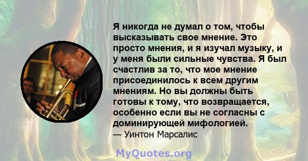 Я никогда не думал о том, чтобы высказывать свое мнение. Это просто мнения, и я изучал музыку, и у меня были сильные чувства. Я был счастлив за то, что мое мнение присоединилось к всем другим мнениям. Но вы должны быть