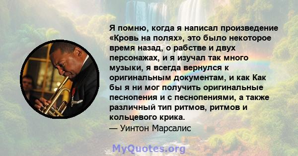 Я помню, когда я написал произведение «Кровь на полях», это было некоторое время назад, о рабстве и двух персонажах, и я изучал так много музыки, я всегда вернулся к оригинальным документам, и как Как бы я ни мог