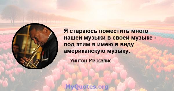 Я стараюсь поместить много нашей музыки в своей музыке - под этим я имею в виду американскую музыку.