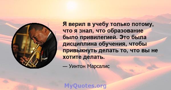 Я верил в учебу только потому, что я знал, что образование было привилегией. Это была дисциплина обучения, чтобы привыкнуть делать то, что вы не хотите делать.