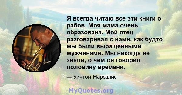 Я всегда читаю все эти книги о рабов. Моя мама очень образована. Мой отец разговаривал с нами, как будто мы были выращенными мужчинами. Мы никогда не знали, о чем он говорил половину времени.