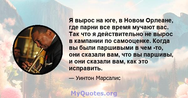 Я вырос на юге, в Новом Орлеане, где парни все время мучают вас. Так что я действительно не вырос в кампании по самооценке. Когда вы были паршивыми в чем -то, они сказали вам, что вы паршивы, и они сказали вам, как это