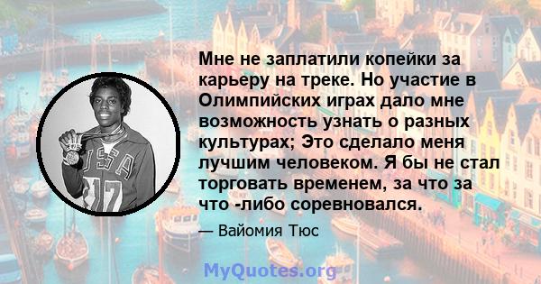 Мне не заплатили копейки за карьеру на треке. Но участие в Олимпийских играх дало мне возможность узнать о разных культурах; Это сделало меня лучшим человеком. Я бы не стал торговать временем, за что за что -либо