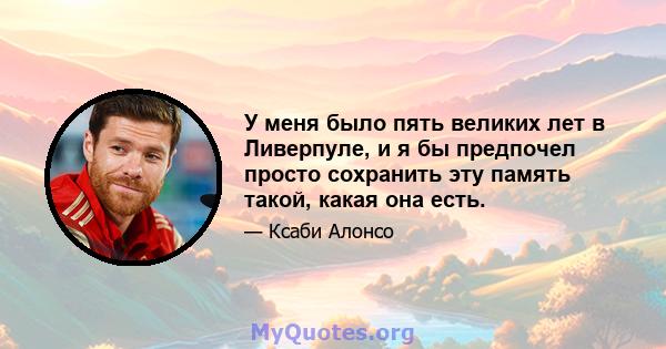 У меня было пять великих лет в Ливерпуле, и я бы предпочел просто сохранить эту память такой, какая она есть.