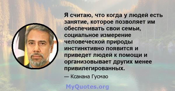 Я считаю, что когда у людей есть занятие, которое позволяет им обеспечивать свои семьи, социальное измерение человеческой природы инстинктивно появится и приведет людей к помощи и организовывает других менее